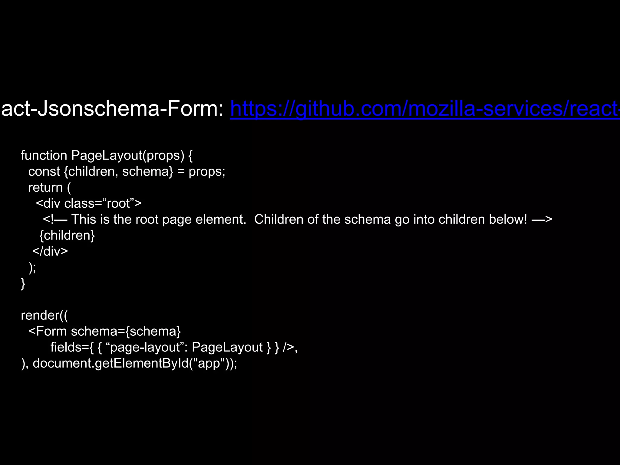eact-Jsonschema-Form: https://github.com/mozilla-services/react-
function PageLayout(props) {
const {children, schema} = props;
return (
<div class=“root”>
<!— This is the root page element. Children of the schema go into children below! —>
{children}
</div>
);
}
render((
<Form schema={schema}
fields={ { “page-layout”: PageLayout } } />,
), document.getElementById("app"));
 