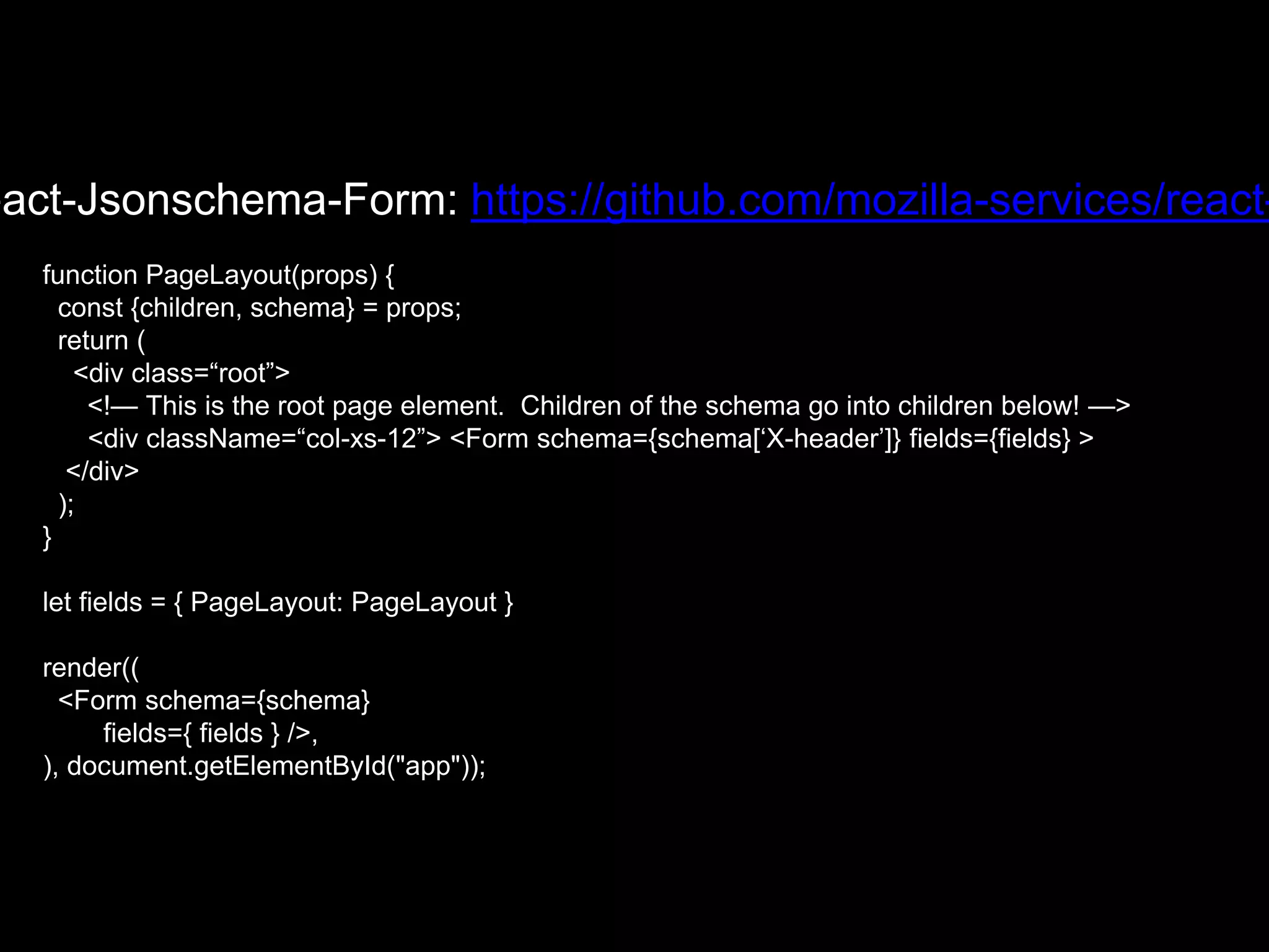eact-Jsonschema-Form: https://github.com/mozilla-services/react-
function PageLayout(props) {
const {children, schema} = props;
return (
<div class=“root”>
<!— This is the root page element. Children of the schema go into children below! —>
<div className=“col-xs-12”> <Form schema={schema[‘X-header’]} fields={fields} >
</div>
);
}
let fields = { PageLayout: PageLayout }
render((
<Form schema={schema}
fields={ fields } />,
), document.getElementById("app"));
 