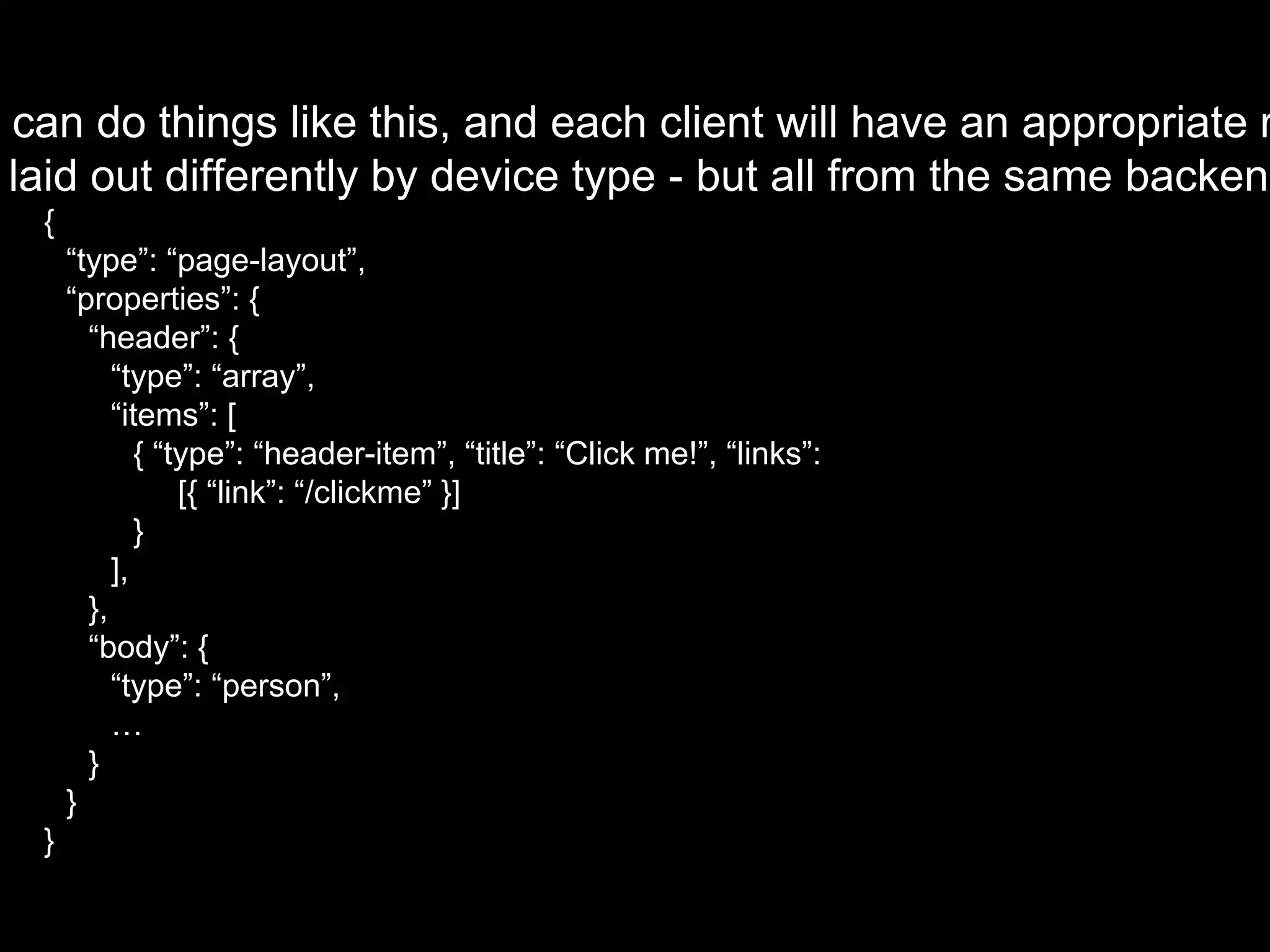 u can do things like this, and each client will have an appropriate r
laid out differently by device type - but all from the same backend
{
“type”: “page-layout”,
“properties”: {
“header”: {
“type”: “array”,
“items”: [
{ “type”: “header-item”, “title”: “Click me!”, “links”:
[{ “link”: “/clickme” }]
}
],
},
“body”: {
“type”: “person”,
…
}
}
}
 