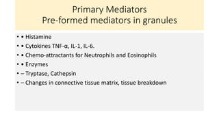 Primary Mediators
Pre-formed mediators in granules
• • Histamine
• • Cytokines TNF-α, IL-1, IL-6.
• • Chemo-attractants for Neutrophils and Eosinophils
• • Enzymes
• – Tryptase, Cathepsin
• – Changes in connective tissue matrix, tissue breakdown
 