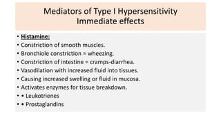 Mediators of Type I Hypersensitivity
Immediate effects
• Histamine:
• Constriction of smooth muscles.
• Bronchiole constriction = wheezing.
• Constriction of intestine = cramps-diarrhea.
• Vasodilation with increased fluid into tissues.
• Causing increased swelling or fluid in mucosa.
• Activates enzymes for tissue breakdown.
• • Leukotrienes
• • Prostaglandins
 
