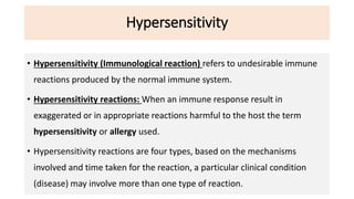 Hypersensitivity
• Hypersensitivity (Immunological reaction) refers to undesirable immune
reactions produced by the normal immune system.
• Hypersensitivity reactions: When an immune response result in
exaggerated or in appropriate reactions harmful to the host the term
hypersensitivity or allergy used.
• Hypersensitivity reactions are four types, based on the mechanisms
involved and time taken for the reaction, a particular clinical condition
(disease) may involve more than one type of reaction.
 