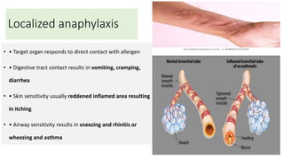 Localized anaphylaxis
• • Target organ responds to direct contact with allergen
• • Digestive tract contact results in vomiting, cramping,
diarrhea
• • Skin sensitivity usually reddened inflamed area resulting
in itching
• • Airway sensitivity results in sneezing and rhinitis or
wheezing and asthma
 