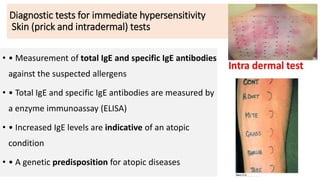 Diagnostic tests for immediate hypersensitivity
Skin (prick and intradermal) tests
• • Measurement of total IgE and specific IgE antibodies
against the suspected allergens
• • Total IgE and specific IgE antibodies are measured by
a enzyme immunoassay (ELISA)
• • Increased IgE levels are indicative of an atopic
condition
• • A genetic predisposition for atopic diseases
 