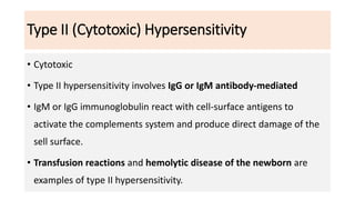 Type II (Cytotoxic) Hypersensitivity
• Cytotoxic
• Type II hypersensitivity involves IgG or IgM antibody-mediated
• IgM or IgG immunoglobulin react with cell-surface antigens to
activate the complements system and produce direct damage of the
sell surface.
• Transfusion reactions and hemolytic disease of the newborn are
examples of type II hypersensitivity.
 