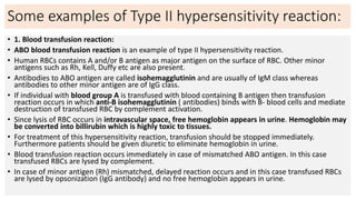 Some examples of Type II hypersensitivity reaction:
• 1. Blood transfusion reaction:
• ABO blood transfusion reaction is an example of type II hypersensitivity reaction.
• Human RBCs contains A and/or B antigen as major antigen on the surface of RBC. Other minor
antigens such as Rh, Kell, Duffy etc are also present.
• Antibodies to ABO antigen are called isohemagglutinin and are usually of IgM class whereas
antibodies to other minor antigen are of IgG class.
• If individual with blood group A is transfused with blood containing B antigen then transfusion
reaction occurs in which anti-B isohemagglutinin ( antibodies) binds with B- blood cells and mediate
destruction of transfused RBC by complement activation.
• Since lysis of RBC occurs in intravascular space, free hemoglobin appears in urine. Hemoglobin may
be converted into billirubin which is highly toxic to tissues.
• For treatment of this hypersensitivity reaction, transfusion should be stopped immediately.
Furthermore patients should be given diuretic to eliminate hemoglobin in urine.
• Blood transfusion reaction occurs immediately in case of mismatched ABO antigen. In this case
transfused RBCs are lysed by complement.
• In case of minor antigen (Rh) mismatched, delayed reaction occurs and in this case transfused RBCs
are lysed by opsonization (IgG antibody) and no free hemoglobin appears in urine.
 