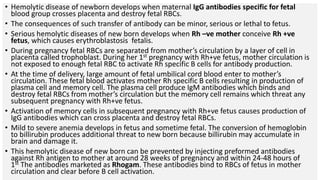 • Hemolytic disease of newborn develops when maternal IgG antibodies specific for fetal
blood group crosses placenta and destroy fetal RBCs.
• The consequences of such transfer of antibody can be minor, serious or lethal to fetus.
• Serious hemolytic diseases of new born develops when Rh –ve mother conceive Rh +ve
fetus, which causes erythroblastosis fetalis.
• During pregnancy fetal RBCs are separated from mother’s circulation by a layer of cell in
placenta called trophoblast. During her 1st pregnancy with Rh+ve fetus, mother circulation is
not exposed to enough fetal RBC to activate Rh specific B cells for antibody production.
• At the time of delivery, large amount of fetal umbilical cord blood enter to mother’s
circulation. These fetal blood activates mother Rh specific B cells resulting in production of
plasma cell and memory cell. The plasma cell produce IgM antibodies which binds and
destroy fetal RBCs from mother’s circulation but the memory cell remains which threat any
subsequent pregnancy with Rh+ve fetus.
• Activation of memory cells in subsequent pregnancy with Rh+ve fetus causes production of
IgG antibodies which can cross placenta and destroy fetal RBCs.
• Mild to severe anemia develops in fetus and sometime fetal. The conversion of hemoglobin
to billirubin produces additional threat to new born because billirubin may accumulate in
brain and damage it.
• This hemolytic disease of new born can be prevented by injecting preformed antibodies
against Rh antigen to mother at around 28 weeks of pregnancy and within 24-48 hours of
1st The antibodies marketed as Rhogam. These antibodies bind to RBCs of fetus in mother
circulation and clear before B cell activation.
 