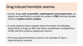 Drug induced hemolytic anemia:
• Certain drugs such as penicillin, cephalosporin and streptomycin can
absorb non-specifically to protein on surface of RBC forming complex
similar to hepten-carrier complex.
• In some patients these complex induce formation of antibodies,
which binds to drugs on RBC and induce complement mediated lysis
of RBC and thus produce progressive anemia.
• This drug induced hemolytic anemia is an example of Type II
hypersensitivity reaction.
 