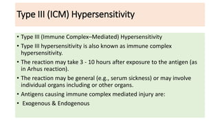Type III (ICM) Hypersensitivity
• Type III (Immune Complex–Mediated) Hypersensitivity
• Type III hypersensitivity is also known as immune complex
hypersensitivity.
• The reaction may take 3 - 10 hours after exposure to the antigen (as
in Arhus reaction).
• The reaction may be general (e.g., serum sickness) or may involve
individual organs including or other organs.
• Antigens causing immune complex mediated injury are:
• Exogenous & Endogenous
 