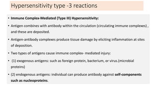 Hypersensitivity type -3 reactions
• Immune Complex-Mediated (Type III) Hypersensitivity:
• Antigen combines with antibody within the circulation (circulating immune complexes) ,
and these are deposited.
• Antigen-antibody complexes produce tissue damage by eliciting inflammation at sites
of deposition.
• Two types of antigens cause immune complex- mediated injury:
• (1) exogenous antigens: such as foreign protein, bacterium, or virus.(microbial
proteins)
• (2) endogenous antigens: individual can produce antibody against self-components
such as nucleoproteins.
 