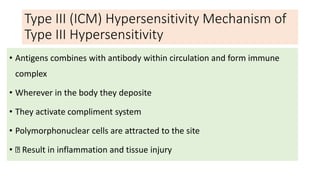 Type III (ICM) Hypersensitivity Mechanism of
Type III Hypersensitivity
• Antigens combines with antibody within circulation and form immune
complex
• Wherever in the body they deposite
• They activate compliment system
• Polymorphonuclear cells are attracted to the site
• Result in inflammation and tissue injury
 