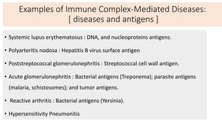 Examples of Immune Complex-Mediated Diseases:
[ diseases and antigens ]
• Systemic lupus erythematosus : DNA, and nucleoproteins antigens.
• Polyarteritis nodosa : Hepatitis B virus surface antigen
• Poststreptococcal glomerulonephritis : Streptococcal cell wall antigen.
• Acute glomerulonephritis : Bacterial antigens (Treponema); parasite antigens
(malaria, schistosomes); and tumor antigens.
• Reactive arthritis : Bacterial antigens (Yersinia).
• Hypersensitivity Pneumonitis
 