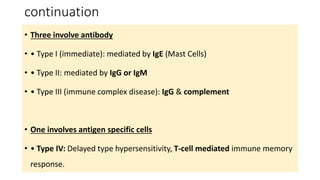 continuation
• Three involve antibody
• • Type I (immediate): mediated by IgE (Mast Cells)
• • Type II: mediated by IgG or IgM
• • Type III (immune complex disease): IgG & complement
• One involves antigen specific cells
• • Type IV: Delayed type hypersensitivity, T-cell mediated immune memory
response.
 