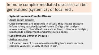 Immune complex-mediated diseases can be:
generalized (systemic) ; or localized .
• Systemic Immune Complex Disease:
• Acute serum sickness:
• Once complexes are deposited in tissues, they initiate an acute
inflammatory reaction (approximately 10 days after antigen
administration), clinical features such as fever, urticaria, arthralgias,
lymph node enlargement, and proteinuria appear.
• Local Immune Complex Disease :
• Arthus reaction:
• a localized area of tissue necrosis resulting from acute immune
complex vasculitis, usually elicited in skin.
 