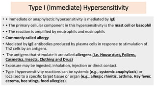 Type I (Immediate) Hypersensitivity
• • Immediate or anaphylactic hypersensitivity is mediated by IgE
• • The primary cellular component in this hypersensitivity is the mast cell or basophil
• • The reaction is amplified by neutrophils and eosinophils
• Commonly called allergy
• Mediated by IgE antibodies produced by plasma cells in response to stimulation of
Th2 cells by an antigens.
• The antigens that stimulate it are called allergens (i.e. House dust, Pollens,
Cosmetics, Insects, Clothing and Drug)
• Exposure may be ingested, inhalation, injection or direct contact.
• Type I hypersensitivity reactions can be systemic (e.g., systemic anaphylaxis) or
localized to a specific target tissue or organ (e.g., allergic rhinitis, asthma, Hay fever,
eczema, bee stings, food allergies).
 