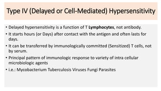 Type IV (Delayed or Cell-Mediated) Hypersensitivity
• Delayed hypersensitivity is a function of T Lymphocytes, not antibody.
• It starts hours (or Days) after contact with the antigen and often lasts for
days.
• It can be transferred by immunologically committed (Sensitized) T cells, not
by serum.
• Principal pattern of immunologic response to variety of intra cellular
microbiologic agents
• i.e.: Mycobacterium Tuberculosis Viruses Fungi Parasites
 