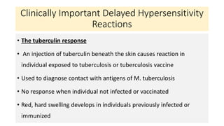 Clinically Important Delayed Hypersensitivity
Reactions
• The tuberculin response
• An injection of tuberculin beneath the skin causes reaction in
individual exposed to tuberculosis or tuberculosis vaccine
• Used to diagnose contact with antigens of M. tuberculosis
• No response when individual not infected or vaccinated
• Red, hard swelling develops in individuals previously infected or
immunized
 