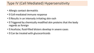 Type IV (Cell Mediated) Hypersensitivity
• Allergic contact dermatitis
• Cell-mediated immune response
• Results in an intensely irritating skin rash
• Triggered by chemically modified skin proteins that the body
regards as foreign
• Acellular, fluid-filled blisters develop in severe cases
• Can be treated with glucocorticoids
 