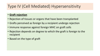 Type IV (Cell Mediated) Hypersensitivity
• Graft rejection
• Rejection of tissues or organs that have been transplanted
• Grafts perceived as foreign by a recipient undergo rejection
• Immune response against foreign MHC on graft cells
• Rejection depends on degree to which the graft is foreign to the
recipient
• Based on the type of graft
 
