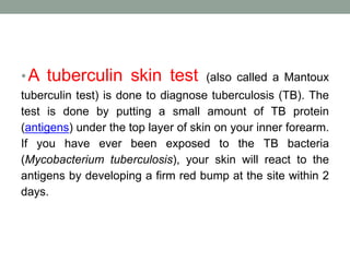 •A tuberculin skin test (also called a Mantoux 
tuberculin test) is done to diagnose tuberculosis (TB). The 
test is done by putting a small amount of TB protein 
(antigens) under the top layer of skin on your inner forearm. 
If you have ever been exposed to the TB bacteria 
(Mycobacterium tuberculosis), your skin will react to the 
antigens by developing a firm red bump at the site within 2 
days. 
 
