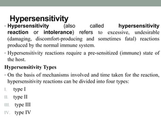 Hypersensitivity 
• Hypersensitivity (also called hypersensitivity 
reaction or intolerance) refers to excessive, undesirable 
(damaging, discomfort-producing and sometimes fatal) reactions 
produced by the normal immune system. 
• Hypersensitivity reactions require a pre-sensitized (immune) state of 
the host. 
Hypersensitivity Types 
• On the basis of mechanisms involved and time taken for the reaction, 
hypersensitivity reactions can be divided into four types: 
I. type I 
II. type II 
III. type III 
IV. type IV 
 