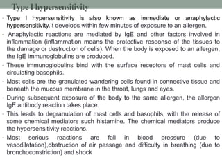 Type I hypersensitivity 
• Type I hypersensitivity is also known as immediate or anaphylactic 
hypersensitivity.It develops within few minutes of exposure to an allergen. 
• Anaphylactic reactions are mediated by IgE and other factors involved in 
inflammation (inflammation means the protective response of the tissues to 
the damage or destruction of cells). When the body is exposed to an allergen, 
the IgE immunoglobulins are produced. 
• These immunoglobulins bind with the surface receptors of mast cells and 
circulating basophils. 
• Mast cells are the granulated wandering cells found in connective tissue and 
beneath the mucous membrane in the throat, lungs and eyes. 
• During subsequent exposure of the body to the same allergen, the allergen 
IgE antibody reaction takes place. 
• This leads to degranulation of mast cells and basophils, with the release of 
some chemical mediators such histamine. The chemical mediators produce 
the hypersensitivity reactions. 
• Most serious reactions are fall in blood pressure (due to 
vasodilatation),obstruction of air passage and difficulty in breathing (due to 
bronchoconstriction) and shock 
 