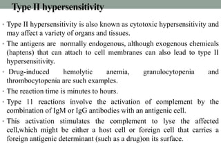 Type II hypersensitivity 
• Type II hypersensitivity is also known as cytotoxic hypersensitivity and 
may affect a variety of organs and tissues. 
• The antigens are normally endogenous, although exogenous chemicals 
(haptens) that can attach to cell membranes can also lead to type II 
hypersensitivity. 
• Drug-induced hemolytic anemia, granulocytopenia and 
thrombocytopenia are such examples. 
• The reaction time is minutes to hours. 
• Type 11 reactions involve the activation of complement by the 
combination of IgM or IgG antibodies with an antigenic cell. 
• This activation stimulates the complement to lyse the affected 
cell,which might be either a host cell or foreign cell that carries a 
foreign antigenic determinant (such as a drug)on its surface. 
 