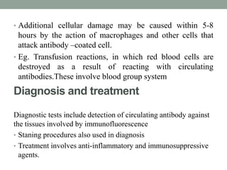 • Additional cellular damage may be caused within 5-8 
hours by the action of macrophages and other cells that 
attack antibody –coated cell. 
• Eg. Transfusion reactions, in which red blood cells are 
destroyed as a result of reacting with circulating 
antibodies.These involve blood group system 
Diagnosis and treatment 
Diagnostic tests include detection of circulating antibody against 
the tissues involved by immunofluorescence 
• Staning procedures also used in diagnosis 
• Treatment involves anti-inflammatory and immunosuppressive 
agents. 
 