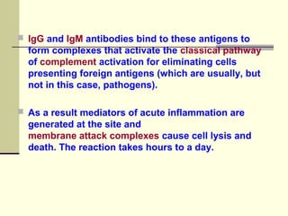  IgG and IgM antibodies bind to these antigens to
form complexes that activate the classical pathway
of complement activation for eliminating cells
presenting foreign antigens (which are usually, but
not in this case, pathogens).
 As a result mediators of acute inflammation are
generated at the site and
membrane attack complexes cause cell lysis and
death. The reaction takes hours to a day.
 