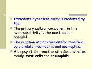  Immediate hypersensitivity is mediated by
IgE.
 The primary cellular component in this
hypersensitivity is the mast cell or
basophil.
 The reaction is amplified and/or modified
by platelets, neutrophils and eosinophils.
 A biopsy of the reaction site demonstrates
mainly mast cells and eosinophils.
 