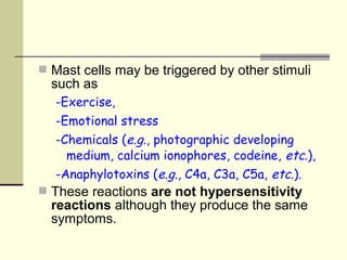  Mast cells may be triggered by other stimuli
such as
-Exercise,
-Emotional stress
-Chemicals (e.g., photographic developing
medium, calcium ionophores, codeine, etc.),
-Anaphylotoxins (e.g., C4a, C3a, C5a, etc.).
 These reactions are not hypersensitivity
reactions although they produce the same
symptoms.
 