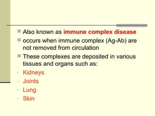  Also known as immune complex disease
 occurs when immune complex (Ag-Ab) are
not removed from circulation
 These complexes are deposited in various
tissues and organs such as:
- Kidneys
- Joints
- Lung
- Skin
 