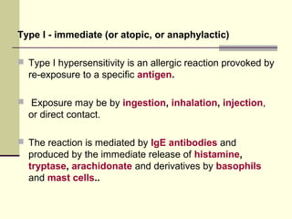 Type I - immediate (or atopic, or anaphylactic)
 Type I hypersensitivity is an allergic reaction provoked by
re-exposure to a specific antigen.
 Exposure may be by ingestion, inhalation, injection,
or direct contact.
 The reaction is mediated by IgE antibodies and
produced by the immediate release of histamine,
tryptase, arachidonate and derivatives by basophils
and mast cells..
 