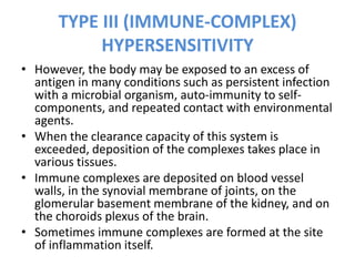 TYPE III (IMMUNE-COMPLEX)
HYPERSENSITIVITY
• However, the body may be exposed to an excess of
antigen in many conditions such as persistent infection
with a microbial organism, auto-immunity to self-
components, and repeated contact with environmental
agents.
• When the clearance capacity of this system is
exceeded, deposition of the complexes takes place in
various tissues.
• Immune complexes are deposited on blood vessel
walls, in the synovial membrane of joints, on the
glomerular basement membrane of the kidney, and on
the choroids plexus of the brain.
• Sometimes immune complexes are formed at the site
of inflammation itself.
 