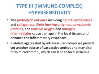 TYPE III (IMMUNE-COMPLEX)
HYPERSENSITIVITY
• The proteolytic enzymes including neutral proteinases
and collagenase, Kinin-forming enzymes, polycationic
proteins, and reactive oxygen and nitrogen
intermediates cause damage in the local tissues and
enhance the inflammatory responses.
• Platelets aggregated by intravascular complexes provide
yet another source of vasoactive amines and may also
form microthrombi, which can lead to local ischemia.
 