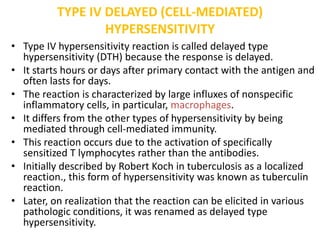 TYPE IV DELAYED (CELL-MEDIATED)
HYPERSENSITIVITY
• Type IV hypersensitivity reaction is called delayed type
hypersensitivity (DTH) because the response is delayed.
• It starts hours or days after primary contact with the antigen and
often lasts for days.
• The reaction is characterized by large influxes of nonspecific
inflammatory cells, in particular, macrophages.
• It differs from the other types of hypersensitivity by being
mediated through cell-mediated immunity.
• This reaction occurs due to the activation of specifically
sensitized T lymphocytes rather than the antibodies.
• Initially described by Robert Koch in tuberculosis as a localized
reaction., this form of hypersensitivity was known as tuberculin
reaction.
• Later, on realization that the reaction can be elicited in various
pathologic conditions, it was renamed as delayed type
hypersensitivity.
 