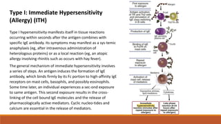 Type I hypersensitivity manifests itself in tissue reactions
occurring within seconds after the antigen combines with
specific IgE antibody. Its symptoms may manifest as a sys-temic
anaphylaxis (eg, after intravenous administration of
heterologous proteins) or as a local reaction (eg, an atopic
allergy involving rhinitis such as occurs with hay fever).
The general mechanism of immediate hypersensitivity involves
a series of steps. An antigen induces the formation of IgE
antibody, which binds firmly by its Fc portion to high-affinity IgE
receptors on mast cells, basophils, and possibly eosinophils.
Some time later, an individual experiences a sec-ond exposure
to same antigen. This second exposure results in the cross-
linking of the cell bound IgE molecules and the release of
pharmacologically active mediators. Cyclic nucleo-tides and
calcium are essential in the release of mediators.
Type I: Immediate Hypersensitivity
(Allergy) (ITH)
 