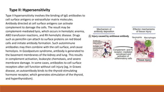 Type II: Hypersensitivity
Type II hypersensitivity involves the binding of IgG antibodies to
cell surface antigens or extracellular matrix molecules.
Antibody directed at cell surface antigens can activate
complement to damage the cells. The result may be
complement-mediated lysis, which occurs in hemolytic anemia,
ABO transfusion reactions, and Rh hemolytic disease. Drugs
such as penicillin can attach to surface proteins on red blood
cells and initiate antibody formation. Such autoimmune
antibodies may then combine with the cell surface, and cause
hemolysis. In Goodpasture syndrome, antibody is generated to
the basement membranes of the kidney and lung. This results
in complement activation, leukocyte chemotaxis, and severe
membrane damage. In some cases, antibodies to cell surface
receptors alter cell function without cell injury (eg, in Graves
disease, an autoantibody binds to the thyroid-stimulating
hormone receptor, which generates stimulation of the thyroid,
and hyperthyroidism).
 