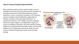Type III: Immune Complex Hypersensitivity
When antibody combines with its specific antigen, immune
complexes are formed. Normally, these immune complexes are
promptly removed, but occasionally, they persist and are
deposited in tissues. In persistent microbial or viral infections,
immune complexes may be deposited in organs (eg, the
kidneys), resulting in tissue and organ dysfunction. In
autoimmune disorders, “self” antigens may elicit antibodies
that bind to organ antigens or are deposited in organs and
tissues as complexes, especially in the joints (arthritis), kidneys
(nephritis), and blood vessels (vasculitis). Finally, environmental
antigens such as fungal spores and certain drugs can cause
immune complex formation with similar tissue and organ
damage.
 
