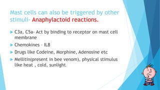 Mast cells can also be triggered by other
stimuli- Anaphylactoid reactions.
 C3a, C5a- Act by binding to receptor on mast cell
membrane
 Chemokines – IL8
 Drugs like Codeine, Morphine, Adenosine etc
 Mellitin(present in bee venom), physical stimulus
like heat , cold, sunlight.
 