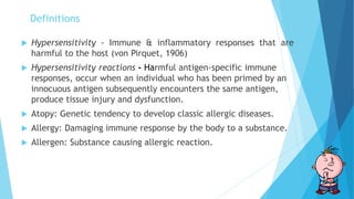 Definitions
 Hypersensitivity - Immune & inflammatory responses that are
harmful to the host (von Pirquet, 1906)
 Hypersensitivity reactions - Harmful antigen-specific immune
responses, occur when an individual who has been primed by an
innocuous antigen subsequently encounters the same antigen,
produce tissue injury and dysfunction.
 Atopy: Genetic tendency to develop classic allergic diseases.
 Allergy: Damaging immune response by the body to a substance.
 Allergen: Substance causing allergic reaction.
 
