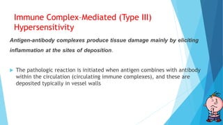 Immune Complex–Mediated (Type III)
Hypersensitivity
Antigen-antibody complexes produce tissue damage mainly by eliciting
inflammation at the sites of deposition.
 The pathologic reaction is initiated when antigen combines with antibody
within the circulation (circulating immune complexes), and these are
deposited typically in vessel walls
 