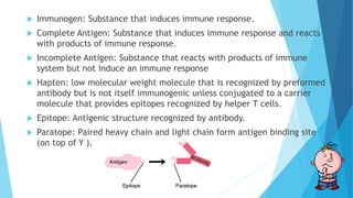  Immunogen: Substance that induces immune response.
 Complete Antigen: Substance that induces immune response and reacts
with products of immune response.
 Incomplete Antigen: Substance that reacts with products of immune
system but not induce an immune response
 Hapten: low molecular weight molecule that is recognized by preformed
antibody but is not itself immunogenic unless conjugated to a carrier
molecule that provides epitopes recognized by helper T cells.
 Epitope: Antigenic structure recognized by antibody.
 Paratope: Paired heavy chain and light chain form antigen binding site
(on top of Y ).
 