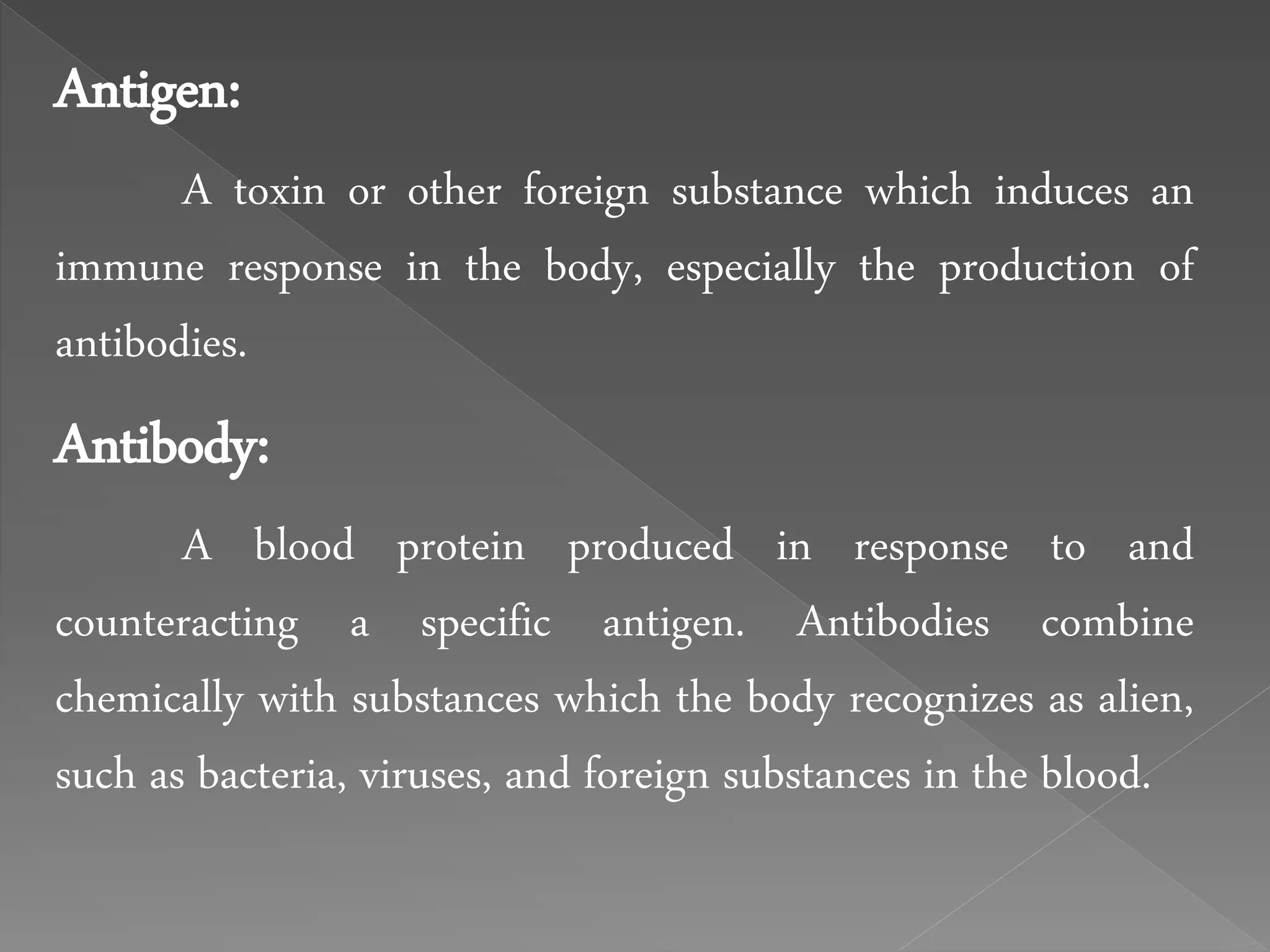 Antigen:
A toxin or other foreign substance which induces an
immune response in the body, especially the production of
antibodies.
Antibody:
A blood protein produced in response to and
counteracting a specific antigen. Antibodies combine
chemically with substances which the body recognizes as alien,
such as bacteria, viruses, and foreign substances in the blood.
 