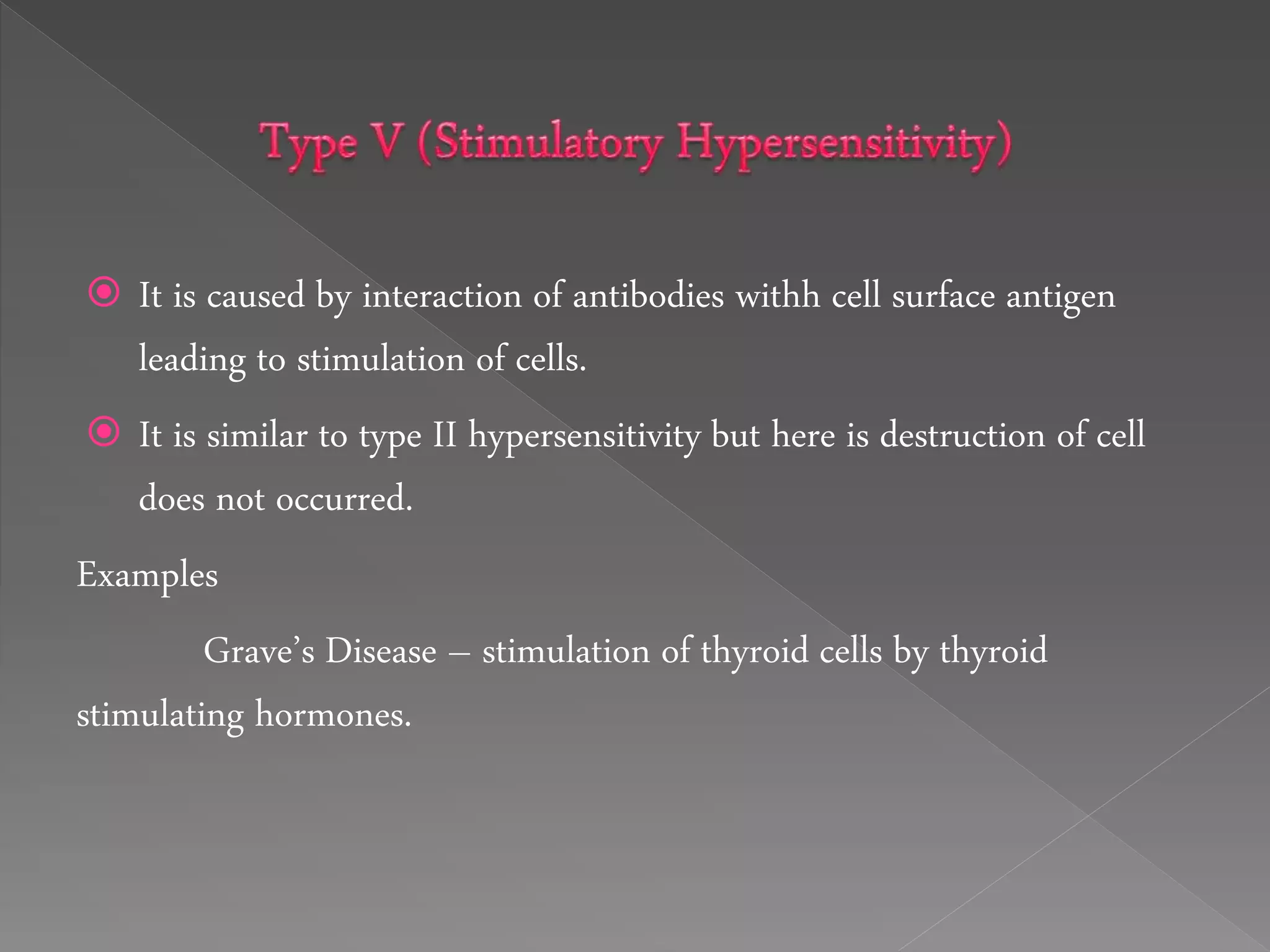  It is caused by interaction of antibodies withh cell surface antigen
leading to stimulation of cells.
 It is similar to type II hypersensitivity but here is destruction of cell
does not occurred.
Examples
Grave’s Disease – stimulation of thyroid cells by thyroid
stimulating hormones.
 