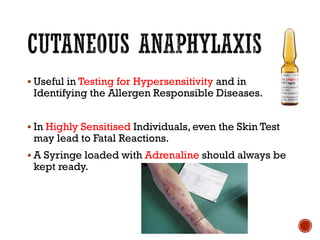 ▪ Useful in Testing for Hypersensitivity and in
Identifying the Allergen Responsible Diseases.
▪ In Highly Sensitised Individuals, even the Skin Test
may lead to Fatal Reactions.
▪ A Syringe loaded with Adrenaline should always be
kept ready.
 
