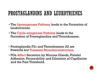 ▪ The Lipoxygenase Pathway leads to the Formation of
Leukotrienes.
▪ The Cyclo-oxygenase Pathway leads to the
Formation of Prostaglandins and Thromboxane.
▪ Prostaglandin F2α and Thromboxane A2 are
Powerful but Transient Bronchoconstrictors.
▪ PGs Affect Secretion by Mucous Glands, Platelet
Adhesion, Permeability and Dilatation of Capillaries
and the Pain Threshold.
 