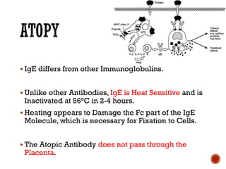 ▪ IgE differs from other Immunoglobulins.
▪ Unlike other Antibodies, IgE is Heat Sensitive and is
Inactivated at 56°C in 2-4 hours.
▪ Heating appears to Damage the Fc part of the IgE
Molecule, which is necessary for Fixation to Cells.
▪ The Atopic Antibody does not pass through the
Placenta.
 