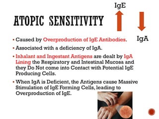 ▪ Caused by Overproduction of IgE Antibodies.
▪ Associated with a deficiency of IgA.
▪ Inhalant and Ingestant Antigens are dealt by IgA
Lining the Respiratory and Intestinal Mucosa and
they Do Not come into Contact with Potential IgE
Producing Cells.
▪ When IgA is Deficient, the Antigens cause Massive
Stimulation of IgE Forming Cells, leading to
Overproduction of IgE.
IgE
IgA
 