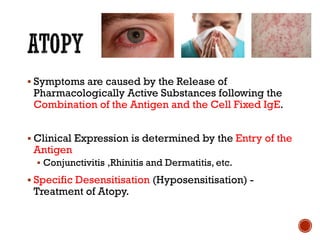 ▪ Symptoms are caused by the Release of
Pharmacologically Active Substances following the
Combination of the Antigen and the Cell Fixed IgE.
▪ Clinical Expression is determined by the Entry of the
Antigen
▪ Conjunctivitis ,Rhinitis and Dermatitis, etc.
▪ Specific Desensitisation (Hyposensitisation) -
Treatment of Atopy.
 